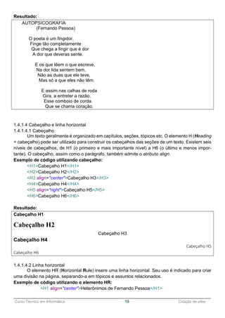 ______________________________________________________________________________________________
Curso Técnico em Informática 15 Criação de sites
Resultado:
AUTOPSICOGRAFIA
(Fernando Pessoa)
O poeta é um fingidor.
Finge tão completamente
Que chega a fingir que é dor
A dor que deveras sente.
E os que lêem o que escreve,
Na dor lida sentem bem,
Não as duas que ele teve,
Mas só a que eles não têm.
E assim nas calhas de roda
Gira, a entreter a razão,
Esse comboio de corda
Que se chama coração.
1.4.1.4 Cabeçalho e linha horizontal
1.4.1.4.1 Cabeçalho
Um texto geralmente é organizado em capítulos, seções, tópicos etc. O elemento H (Heading
= cabeçalho) pode ser utilizado para construir os cabeçalhos das seções de um texto. Existem seis
níveis de cabeçalhos, de H1 (o primeiro e mais importante nível) a H6 (o último e menos impor-
tante). O cabeçalho, assim como o parágrafo, também admite o atributo align.
Exemplo de código utilizando cabeçalho:
<H1>Cabeçalho H1</H1>
<H2>Cabeçalho H2</H2>
<H3 align="center">Cabeçalho H3</H3>
<H4>Cabeçalho H4</H4>
<H5 align="right">Cabeçalho H5</H5>
<H6>Cabeçalho H6</H6>
Resultado:
Cabeçalho H1
Cabeçalho H2
Cabeçalho H3
Cabeçalho H4
Cabeçalho H5
Cabeçalho H6
1.4.1.4.2 Linha horizontal
O elemento HR (Horizontal Rule) insere uma linha horizontal. Seu uso é indicado para criar
uma divisão na página, separando-a em tópicos e assuntos relacionados.
Exemplo de código utilizando o elemento HR:
<H1 align="center">Heterônimos de Fernando Pessoa</H1>
 