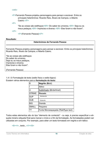 ______________________________________________________________________________________________
Curso Técnico em Informática 16 Criação de sites
<HR>
<P>Fernando Pessoa projetou personagens para pensar e escrever. Entre os
principais heterônimos: Ricardo Reis, Álvaro de Campos, e Alberto
Caeiro.</P>
<P>
"Se as coisas são estilhaços<BR> Do saber do universo,<BR> Seja eu os
meus pedaços,<BR> Impreciso e diverso.<BR> Eles foram e não foram".
</P>
<P>(Fernando Pessoa)</P>
Resultado:
Heterônimos de Fernando Pessoa
Fernando Pessoa projetou personagens para pensar e escrever. Entre os principais heterônimos:
Ricardo Reis, Álvaro de Campos, e Alberto Caeiro.
"Se as coisas são estilhaços
Do saber do universo,
Seja eu os meus pedaços,
Impreciso e diverso.
Eles foram e não foram".
(Fernando Pessoa)
1.4.1.5 Formatação de texto (estilo físico x estilo lógico)
Existem vários elementos para a formatação do texto:
B Negrito (Bold)
I Itálico
U Sublinhado (Underlined)
STRIKE Riscado
SUP . Sobrescrito
SUB . Subscrito
BIG Grande
SMALL Pequeno
TT Fonte Monoespaçada (TeleType text)
Todos estes elementos são do tipo "elemento de conteúdo" - ou seja, é preciso especificar a eti-
queta inicial e etiqueta final para marcar o início e o fim da formatação. As formatações podem ser
utilizadas em conjunto. Por exemplo, para obter um texto formatado em negrito e em itálico:
<B><I>...texto...</I></B>
 