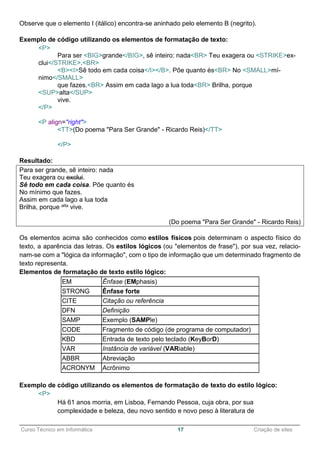 ______________________________________________________________________________________________
Curso Técnico em Informática 17 Criação de sites
Observe que o elemento I (itálico) encontra-se aninhado pelo elemento B (negrito).
Exemplo de código utilizando os elementos de formatação de texto:
<P>
Para ser <BIG>grande</BIG>, sê inteiro: nada<BR> Teu exagera ou <STRIKE>ex-
clui</STRIKE>.<BR>
<B><I>Sê todo em cada coisa</I></B>. Põe quanto és<BR> No <SMALL>mí-
nimo</SMALL>
que fazes.<BR> Assim em cada lago a lua toda<BR> Brilha, porque
<SUP>alta</SUP>
vive.
</P>
<P align="right">
<TT>(Do poema "Para Ser Grande" - Ricardo Reis)</TT>
</P>
Resultado:
Para ser grande, sê inteiro: nada
Teu exagera ou exclui.
Sê todo em cada coisa. Põe quanto és
No mínimo que fazes.
Assim em cada lago a lua toda
Brilha, porque alta vive.
(Do poema "Para Ser Grande" - Ricardo Reis)
Os elementos acima são conhecidos como estilos físicos pois determinam o aspecto físico do
texto, a aparência das letras. Os estilos lógicos (ou "elementos de frase"), por sua vez, relacio-
nam-se com a "lógica da informação", com o tipo de informação que um determinado fragmento de
texto representa.
Elementos de formatação de texto estilo lógico:
EM Ênfase (EMphasis)
STRONG Ênfase forte
CITE Citação ou referência
DFN Definição
SAMP Exemplo (SAMPle)
CODE Fragmento de código (de programa de computador)
KBD Entrada de texto pelo teclado (KeyBorD)
VAR Instância de variável (VARiable)
ABBR Abreviação
ACRONYM Acrônimo
Exemplo de código utilizando os elementos de formatação de texto do estilo lógico:
<P>
Há 61 anos morria, em Lisboa, Fernando Pessoa, cuja obra, por sua
complexidade e beleza, deu novo sentido e novo peso à literatura de
 