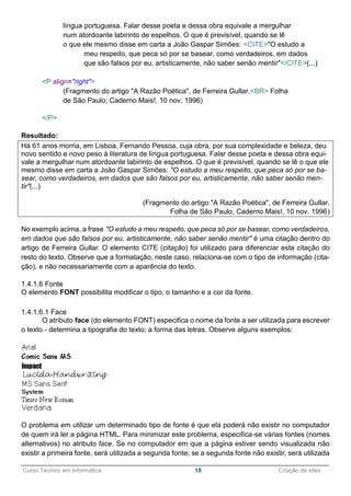 ______________________________________________________________________________________________
Curso Técnico em Informática 18 Criação de sites
língua portuguesa. Falar desse poeta e dessa obra equivale a mergulhar
num atordoante labirinto de espelhos. O que é previsível, quando se lê
o que ele mesmo disse em carta a João Gaspar Simões: <CITE>"O estudo a
meu respeito, que peca só por se basear, como verdadeiros, em dados
que são falsos por eu, artisticamente, não saber senão mentir"</CITE>(...)
<P align="right">
(Fragmento do artigo "A Razão Poética", de Ferreira Gullar.<BR> Folha
de São Paulo, Caderno Mais!, 10 nov. 1996)
</P>
Resultado:
Há 61 anos morria, em Lisboa, Fernando Pessoa, cuja obra, por sua complexidade e beleza, deu
novo sentido e novo peso à literatura de língua portuguesa. Falar desse poeta e dessa obra equi-
vale a mergulhar num atordoante labirinto de espelhos. O que é previsível, quando se lê o que ele
mesmo disse em carta a João Gaspar Simões: "O estudo a meu respeito, que peca só por se ba-
sear, como verdadeiros, em dados que são falsos por eu, artisticamente, não saber senão men-
tir"(...)
(Fragmento do artigo "A Razão Poética", de Ferreira Gullar.
Folha de São Paulo, Caderno Mais!, 10 nov. 1996)
No exemplo acima, a frase "O estudo a meu respeito, que peca só por se basear, como verdadeiros,
em dados que são falsos por eu, artisticamente, não saber senão mentir" é uma citação dentro do
artigo de Ferreira Gullar. O elemento CITE (citação) foi utilizado para diferenciar esta citação do
resto do texto. Observe que a formatação, neste caso, relaciona-se com o tipo de informação (cita-
ção), e não necessariamente com a aparência do texto.
1.4.1.6 Fonte
O elemento FONT possibilita modificar o tipo, o tamanho e a cor da fonte.
1.4.1.6.1 Face
O atributo face (do elemento FONT) especifica o nome da fonte a ser utilizada para escrever
o texto - determina a tipografia do texto; a forma das letras. Observe alguns exemplos:
O problema em utilizar um determinado tipo de fonte é que ela poderá não existir no computador
de quem irá ler a página HTML. Para minimizar este problema, especifica-se várias fontes (nomes
alternativos) no atributo face. Se no computador em que a página estiver sendo visualizada não
existir a primeira fonte, será utilizada a segunda fonte; se a segunda fonte não existir, será utilizada
 