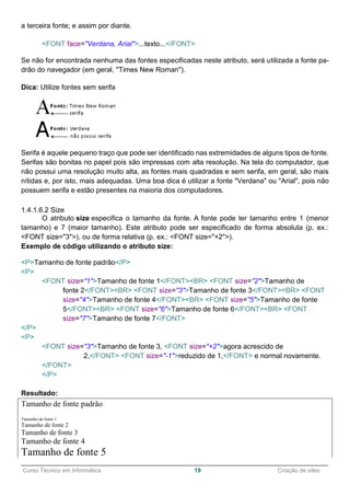 ______________________________________________________________________________________________
Curso Técnico em Informática 19 Criação de sites
a terceira fonte; e assim por diante.
<FONT face="Verdana, Arial">...texto...</FONT>
Se não for encontrada nenhuma das fontes especificadas neste atributo, será utilizada a fonte pa-
drão do navegador (em geral, "Times New Roman").
Dica: Utilize fontes sem serifa
Serifa é aquele pequeno traço que pode ser identificado nas extremidades de alguns tipos de fonte.
Serifas são bonitas no papel pois são impressas com alta resolução. Na tela do computador, que
não possui uma resolução muito alta, as fontes mais quadradas e sem serifa, em geral, são mais
nítidas e, por isto, mais adequadas. Uma boa dica é utilizar a fonte "Verdana" ou "Arial", pois não
possuem serifa e estão presentes na maioria dos computadores.
1.4.1.6.2 Size
O atributo size especifica o tamanho da fonte. A fonte pode ter tamanho entre 1 (menor
tamanho) e 7 (maior tamanho). Este atributo pode ser especificado de forma absoluta (p. ex.:
<FONT size="3">), ou de forma relativa (p. ex.: <FONT size="+2">).
Exemplo de código utilizando o atributo size:
<P>Tamanho de fonte padrão</P>
<P>
<FONT size="1">Tamanho de fonte 1</FONT><BR> <FONT size="2">Tamanho de
fonte 2</FONT><BR> <FONT size="3">Tamanho de fonte 3</FONT><BR> <FONT
size="4">Tamanho de fonte 4</FONT><BR> <FONT size="5">Tamanho de fonte
5</FONT><BR> <FONT size="6">Tamanho de fonte 6</FONT><BR> <FONT
size="7">Tamanho de fonte 7</FONT>
</P>
<P>
<FONT size="3">Tamanho de fonte 3, <FONT size="+2">agora acrescido de
2,</FONT> <FONT size="-1">reduzido de 1,</FONT> e normal novamente.
</FONT>
</P>
Resultado:
Tamanho de fonte padrão
Tamanho de fonte 1
Tamanho de fonte 2
Tamanho de fonte 3
Tamanho de fonte 4
Tamanho de fonte 5
 