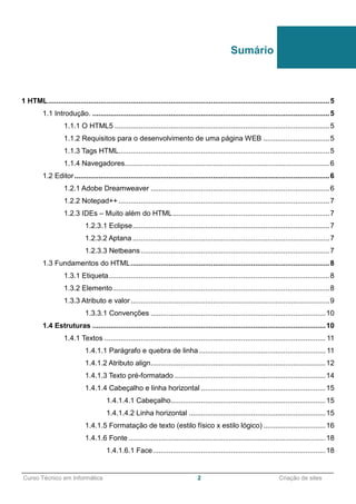 ______________________________________________________________________________________________
Curso Técnico em Informática 2 Criação de sites
1 HTML............................................................................................................................................5
1.1 Introdução. ......................................................................................................................5
1.1.1 O HTML5 ...........................................................................................................5
1.1.2 Requisitos para o desenvolvimento de uma página WEB .................................5
1.1.3 Tags HTML.........................................................................................................5
1.1.4 Navegadores......................................................................................................6
1.2 Editor...............................................................................................................................6
1.2.1 Adobe Dreamweaver .........................................................................................6
1.2.2 Notepad++ .........................................................................................................7
1.2.3 IDEs – Muito além do HTML..............................................................................7
1.2.3.1 Eclipse..................................................................................................7
1.2.3.2 Aptana ..................................................................................................7
1.2.3.3 Netbeans..............................................................................................7
1.3 Fundamentos do HTML...................................................................................................8
1.3.1 Etiqueta..............................................................................................................8
1.3.2 Elemento............................................................................................................8
1.3.3 Atributo e valor...................................................................................................9
1.3.3.1 Convenções .......................................................................................10
1.4 Estruturas ....................................................................................................................10
1.4.1 Textos .............................................................................................................. 11
1.4.1.1 Parágrafo e quebra de linha............................................................... 11
1.4.1.2 Atributo align.......................................................................................12
1.4.1.3 Texto pré-formatado ...........................................................................14
1.4.1.4 Cabeçalho e linha horizontal ..............................................................15
1.4.1.4.1 Cabeçalho.............................................................................15
1.4.1.4.2 Linha horizontal ....................................................................15
1.4.1.5 Formatação de texto (estilo físico x estilo lógico) ...............................16
1.4.1.6 Fonte ..................................................................................................18
1.4.1.6.1 Face......................................................................................18
Sumário
 