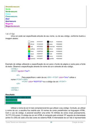 ______________________________________________________________________________________________
Curso Técnico em Informática 21 Criação de sites
Amarelo-escuro
Verde
Verde-escuro
Ciano
Ciano-escuro
Azul
Azul-escuro
Magenta
Magenta-escuro
1.4.1.7 Cor
Uma cor pode ser especificada através de seu nome, ou de seu código, conforme ilustra a
imagem abaixo.
Exemplo de código utilizando a especificação da cor para o fundo da página e outra para a fonte
do texto. Observe a especificação através do nome da cor e através de seu código.
<HTML>
<BODY bgcolor="teal">
<P>
Para especificar o valor da cor,<BR> <FONT color="lime">utilize o
nome</FONT><BR>
<FONT color="#00FF00">ou o código da cor.</FONT>
</P>
</BODY>
</HTML>
Resultado:
Para especificar o valor da cor,
utilize o nome
ou o código da cor.
Utilizar o nome da cor é mais compreensível do que utilizar o seu código. Contudo, ao utilizar
o nome da cor, a escolha fica restrita aos 16 nomes de cores predefinidos na linguagem HTML.
Com o uso de código, é possível escolher uma entre 16 milhões de cores (mais precisamente,
16.777.216 cores). O código da cor em HTML é composto pelo símbolo "#" seguido da intensidade
(entre 0 e 255) de cada uma das cores do sistema RGB. A intensidade da cor não é representada
 