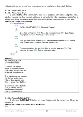 ______________________________________________________________________________________________
Curso Técnico em Informática 22 Criação de sites
na base decimal, mas sim, na base hexadecimal (o que resulta num número de 2 dígitos).
1.4.1.8 Alinhamento e recuo
1.4.1.8.1 Alinhamento (DIV)
O elemento DIV define o alinhamento para vários blocos de elementos: parágrafos, listas,
tabelas, imagens etc. Por exemplo, utilizando o elemento DIV não é necessário especificar o
alinhamento dentro de cada parágrafo. O tipo de alinhamento é especificado no atributo align.
Exemplo de código utilizando DIV:
<DIV align="center">
<P>
AUTOPSICOGRAFIA<BR> (Fernando Pessoa)
</P>
<P>
O poeta é um fingidor.<BR> Finge tão completamente<BR> Que chega a
fingir que é dor<BR> A dor que deveras sente.
</P>
<P>
E os que lêem o que escreve,<BR> Na dor lida sentem bem,<BR> Não as
duas que ele teve,<BR> Mas só a que eles não têm.
</P>
<P>
E assim nas calhas de roda<BR> Gira, a entreter a razão,<BR> Esse
comboio de corda<BR> Que se chama coração.
</P>
</DIV>
Resultado:
AUTOPSICOGRAFIA
(Fernando Pessoa)
O poeta é um fingidor.
Finge tão completamente
Que chega a fingir que é dor
A dor que deveras sente.
E os que lêem o que escreve,
Na dor lida sentem bem,
Não as duas que ele teve,
Mas só a que eles não têm.
E assim nas calhas de roda
Gira, a entreter a razão,
Esse comboio de corda
Que se chama coração.
1.4.1.8.2 Recuo (BLOCKQUOTE)
O elemento BLOCKQUOTE define um recuo (afastamento da margem) de blocos de
elementos.
Exemplo de código utilizando o recuo blockquote:
<P>
 