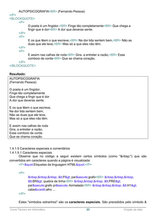 ______________________________________________________________________________________________
Curso Técnico em Informática 23 Criação de sites
AUTOPSICOGRAFIA<BR> (Fernando Pessoa)
</P>
<BLOCKQUOTE>
<P>
O poeta é um fingidor.<BR> Finge tão completamente<BR> Que chega a
fingir que é dor<BR> A dor que deveras sente.
</P>
<P>
E os que lêem o que escreve,<BR> Na dor lida sentem bem,<BR> Não as
duas que ele teve,<BR> Mas só a que eles não têm.
</P>
<P>
E assim nas calhas de roda<BR> Gira, a entreter a razão,<BR> Esse
comboio de corda<BR> Que se chama coração.
</P>
</BLOCKQUOTE>
Resultado:
AUTOPSICOGRAFIA
(Fernando Pessoa)
O poeta é um fingidor.
Finge tão completamente
Que chega a fingir que é dor
A dor que deveras sente.
E os que lêem o que escreve,
Na dor lida sentem bem,
Não as duas que ele teve,
Mas só a que eles não têm.
E assim nas calhas de roda
Gira, a entreter a razão,
Esse comboio de corda
Que se chama coração.
1.4.1.9 Caracteres especiais e comentários
1.4.1.9.1 Caracteres especiais
Observe que no código a seguir existem certos símbolos (como "&nbsp;") que são
convertidos em caracteres quando a página é visualizada:
<P>"Etiquetas da linguagem HTML"</P>
<P>
&nbsp;&nbsp;&nbsp; <P> par&aacute;grafo<BR> &nbsp;&nbsp;&nbsp;
<BR> quebra de linha<BR> &nbsp;&nbsp;&nbsp; <PRE>
par&aacute;grafo pr&eacute;-formatado<BR> &nbsp;&nbsp;&nbsp; <H1>
cabe&ccedil;alho ...
</P>
Estes "símbolos estranhos" são os caracteres especiais. São precedidos pelo símbolo &
 