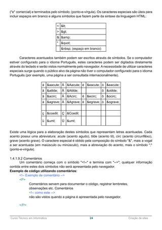 ______________________________________________________________________________________________
Curso Técnico em Informática 24 Criação de sites
("e" comercial) e terminados pelo símbolo; (ponto-e-vírgula). Os caracteres especiais são úteis para
incluir espaços em branco e alguns símbolos que fazem parte da sintaxe da linguagem HTML:
< <
> >
& &amp;
" "
&nbsp; (espaço em branco)
Caracteres acentuados também podem ser escritos através de símbolos. Se o computador
estiver configurado para o idioma Português, estes caracteres podem ser digitados diretamente
através do teclado e serão vistos normalmente pelo navegador. A necessidade de utilizar caracteres
especiais surge quando o público alvo da página não tiver o computador configurado para o idioma
Português (por exemplo, uma página a ser consultada internacionalmente).
á &aacute; Á &Aacute; é &eacute; ó &eacute;
ã &atilde; Ã &Atilde; õ &otilde;
â &acirc; Â &Acirc; ê &ecirc; ô &ocirc;
à &agrave; À &Agrave; è &egrave; ò &ograve;
ç &ccedil; Ç &Ccedil;
ü &uml; Ü &uml;
Existe uma lógica para a elaboração destes símbolos que representam letras acentuadas. Cada
acento possui uma abreviatura: acute (acento agudo), tilde (acento til), circ (acento circunflêxo),
grave (acento grave). O caractere especial é obtido pela composição do símbolo "&", mais a vogal
a ser acentuada (em maiúsculo ou minúsculo), mais a abreviação do acento, mais o símbolo ";"
(ponto-e-vírgula).
1.4.1.9.2 Comentários
Um comentário começa com o símbolo "<!--" e termina com "-->"; qualquer informação
contida entre estes dois símbolos não será apresentada pelo navegador.
Exemplo de código utilizando comentários:
<!-- Exemplo de comentário -->
<P>
Comentários servem para documentar o código, registrar lembretes,
observações etc. Comentários
<!-- como este -->
não são vistos quando a página é apresentada pelo navegador.
</P>
 