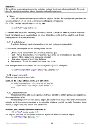 ______________________________________________________________________________________________
Curso Técnico em Informática 25 Criação de sites
Resultado:
Comentários servem para documentar o código, registrar lembretes, observações etc. Comentá-
rios não são vistos quando a página é apresentada pelo navegador.
1.4.2 Links
Links são encontrados em quase todas as páginas da web. As hiperligações permitem aos
usuários clicarem em um link e serem direcionados para outra página.
Em HTML, os links são definidos com a tag <a> :
<a href="url">Texto do link </a>
O atributo href especifica o endereço de destino do link. O texto do link é a parte de texto que
ficará visível para que o usuário clique em cima. Clicando no texto do link o usuário será direcio-
nado para o endereço especificado.
1.4.2.1 O atributo target
O atributo de target (destino) especifica onde abrir o documento vinculado.
O atributo de destino pode ter um dos seguintes valores:
 _blank - Abre o documento em uma nova janela ou guia
 _self - Abre o documento na mesma janela / guia onde ele foi clicado (isso é padrão)
 _parent - Abre o documento no quadro principal
 _top - Abre o documento no topo da janela
 Framename - Abre o documento em frame com nome
Este exemplo abrirá o documento em uma nova janela / guia do navegador:
<a href="exemplo.html” target="_blank">Olá visitante!</a>
1.4.2.2 Imagem como Link
É comum usar imagens como links:
Exemplo de código utilizando imagem como link:
<a href="exemplo.html"> <img src="ola.gif" alt="olá"
style="width: 42px; height: 42px; border: 0;">
</a>
1.4.2.3 Criar um marcador
Marcadores HTML são usados para permitir que os leitores saltem para partes específicas
de uma página da Web.
Marcadores podem ser úteis se sua página da web for muito longa. Para criar um marcador,
primeiro você deve criar o marcador e, em seguida, adicionar um link para ele. Quando o link é
clicado, a página rola para o local com o marcador.
Primeiro, crie um marcador com o atributo id:
<h2 id="tipo">tipo de seção </h2>
Em seguida, adicione um link para o marcador, a partir de dentro da mesma página:
<a href="#tipo">tipo de seção </a>
 