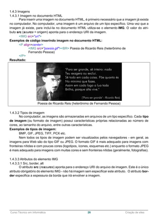 ______________________________________________________________________________________________
Curso Técnico em Informática 26 Criação de sites
1.4.3 Imagens
1.4.3.1 Imagem no documento HTML
Para inserir uma imagem no documento HTML, é primeiro necessário que a imagem já exista
no computador. No computador, uma imagem é um arquivo de um tipo específico. Uma vez que a
imagem já existe, para incluí-la no documento HTML utiliza-se o elemento IMG. O valor do atri-
buto src (source = origem) aponta para o endereço URI da imagem.
<IMG src="uri">
Exemplos de código inserindo imagem no documento HTML:
<P align=center>
<IMG src="poesia.gif"><BR> Poesia de Ricardo Reis (heterônimo de
Fernando Pessoa)
</P>
Resultado:
Poesia de Ricardo Reis (heterônimo de Fernando Pessoa)
1.4.3.2 Tipos de imagem
No computador, as imagens são armazenadas em arquivos de um tipo específico. Cada tipo
de imagem (ou formato de imagem) possui características próprias relacionadas ao número de
cores, ao tamanho do arquivo, entre outras características.
Exemplos de tipos de imagem:
BMP, GIF, JPEG, TIFF, PCX etc.
Nem todos os tipos de imagem podem ser visualizados pelos navegadores - em geral, as
imagens para Web são do tipo GIF ou JPEG. O formato GIF é mais adequado para imagens com
fronteiras nítidas e com poucas cores (logotipos, ícones, esquemas etc.) enquanto o formato JPEG
é mais adequado para imagens com muitas cores e sem fronteiras nítidas (geralmente, fotografias).
1.4.3.3 Atributos do elemento IMG
1.4.3.3.1 Src, border, alt
O atributo src (resource) aponta para o endereço URI do arquivo de imagem. Este é o único
atributo obrigatório do elemento IMG - não há imagem sem especificar este atributo. O atributo bor-
der especifica a espessura da borda que irá envolver a imagem.
 