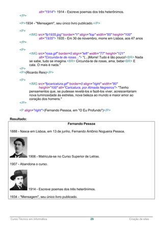 ______________________________________________________________________________________________
Curso Técnico em Informática 29 Criação de sites
alt="1914"> 1914 - Escreve poemas dos três heterônimos.
</P>
<P>1934 - "Mensagem", seu único livro publicado.</P>
<P>
<IMG src="fp1935.jpg" border="1" align="top" width="85" height="100"
alt="1935"> 1935 - Em 30 de novembro, morre em Lisboa, aos 47 anos
</P>
<P>
<IMG src="rosa.gif" border=0 align="left" width="77" height="121"
alt="Circunda-te de rosas..."> "(...)Morre! Tudo é tão pouco!<BR> Nada
se sabe, tudo se imagina.<BR> Circunda-te de rosas, ama, bebe<BR> E
cala. O mais é nada."
<P>
<P>(Ricardo Reis)</P>
<P>
<IMG src="fpcaricatura.gif" border=0 align="right" width="80"
height="100" alt="Caricatura, por Almada Negreiros"> "Tenho
pensamentos que, se pudesse revelá-los e fazê-los viver, acrescentariam
nova luminosidade às estrelas, nova beleza ao mundo e maior amor ao
coração dos homens."
</P>
<P align="right">(Fernando Pessoa, em "O Eu Profundo")</P>
Resultado:
Fernando Pessoa
1888 - Nasce em Lisboa, em 13 de junho, Fernando Antônio Nogueira Pessoa.
1906 - Matricula-se no Curso Superior de Letras.
1907 - Abandona o curso.
1914 - Escreve poemas dos três heterônimos.
1934 - "Mensagem", seu único livro publicado.
 