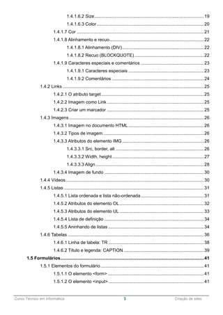 ______________________________________________________________________________________________
Curso Técnico em Informática 3 Criação de sites
1.4.1.6.2 Size.......................................................................................19
1.4.1.6.3 Color .....................................................................................20
1.4.1.7 Cor .....................................................................................................21
1.4.1.8 Alinhamento e recuo...........................................................................22
1.4.1.8.1 Alinhamento (DIV).................................................................22
1.4.1.8.2 Recuo (BLOCKQUOTE) .......................................................22
1.4.1.9 Caracteres especiais e comentários ..................................................23
1.4.1.9.1 Caracteres especiais ............................................................23
1.4.1.9.2 Comentários .........................................................................24
1.4.2 Links ................................................................................................................25
1.4.2.1 O atributo target .................................................................................25
1.4.2.2 Imagem como Link .............................................................................25
1.4.2.3 Criar um marcador .............................................................................25
1.4.3 Imagens...........................................................................................................26
1.4.3.1 Imagem no documento HTML............................................................26
1.4.3.2 Tipos de imagem ................................................................................26
1.4.3.3 Atributos do elemento IMG.................................................................26
1.4.3.3.1 Src, border, alt ......................................................................26
1.4.3.3.2 Width, height.........................................................................27
1.4.3.3.3 Align......................................................................................28
1.4.3.4 Imagem de fundo ...............................................................................30
1.4.4 Vídeos..............................................................................................................30
1.4.5 Listas ...............................................................................................................31
1.4.5.1 Lista ordenada e lista não-ordenada..................................................31
1.4.5.2 Atributos do elemento OL...................................................................32
1.4.5.3 Atributos do elemento UL ...................................................................33
1.4.5.4 Lista de definição ...............................................................................34
1.4.5.5 Aninhando de listas ............................................................................34
1.4.6 Tabelas ............................................................................................................36
1.4.6.1 Linha de tabela: TR ............................................................................38
1.4.6.2 Título e legenda: CAPTION................................................................39
1.5 Formulários..................................................................................................................41
1.5.1 Elementos do formulário ..................................................................................41
1.5.1.1 O elemento <form> ............................................................................41
1.5.1.2 O elemento <input>............................................................................41
 