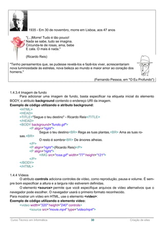 ______________________________________________________________________________________________
Curso Técnico em Informática 30 Criação de sites
1935 - Em 30 de novembro, morre em Lisboa, aos 47 anos
"(...)Morre! Tudo é tão pouco!
Nada se sabe, tudo se imagina.
Circunda-te de rosas, ama, bebe
E cala. O mais é nada."
(Ricardo Reis)
"Tenho pensamentos que, se pudesse revelá-los e fazê-los viver, acrescentariam
nova luminosidade às estrelas, nova beleza ao mundo e maior amor ao coração dos
homens."
(Fernando Pessoa, em "O Eu Profundo")
1.4.3.4 Imagem de fundo
Para adicionar uma imagem de fundo, basta especificar na etiqueta inicial do elemento
BODY, o atributo background contendo o endereço URI da imagem.
Exemplo de código utilizando o atributo background:
<HTML>
<HEAD>
<TITLE>"Segue o teu destino" - Ricardo Reis</TITLE>
</HEAD>
<BODY background="fundo.gif">
<P align="right">
Segue o teu destino<BR> Rega as tuas plantas,<BR> Ama as tuas ro-
sas.<BR>
O resto é sombra<BR> De árvores alheias.
</P>
<P align="right">(Ricardo Reis)</P>
<P align="right">
<IMG src="rosa.gif" width="77" height="121">
</P>
</BODY>
</HTML>
1.4.4 Vídeos
O atributo controls adiciona controles de vídeo, como reprodução, pausa e volume. É sem-
pre bom especificar a altura e a largura não estiverem definidas.
O elemento <source> permite que você especifique arquivos de vídeo alternativos que o
navegador pode escolher. O navegador usará o primeiro formato reconhecido.
Para mostrar um vídeo em HTML, use o elemento <video>:
Exemplo de código utilizando o elemento vídeo:
<video width="320" height="240" controls>
<source src="movie.mp4" type="video/mp4">
 