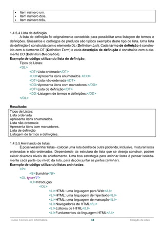 ______________________________________________________________________________________________
Curso Técnico em Informática 34 Criação de sites
 Item número um.
 Item número dois.
 Item número três.
1.4.5.4 Lista de definição
A lista de definição foi originalmente concebida para possibilitar uma listagem de termos e
definições. Glossários e catálogos de produtos são típicos exemplos deste tipo de lista. Uma lista
de definição é construída com o elemento DL (Definition List). Cada termo de definição é constru-
ído com o elemento DT (Definition Term) e cada descrição de definição é construída com o ele-
mento DD (Definition Description).
Exemplo de código utilizando lista de definição:
Tipos de Listas:
<DL>
<DT>Lista ordenada</DT>
<DD>Apresenta itens enumerados.</DD>
<DT>Lista não-ordenada</DT>
<DD>Apresenta itens com marcadores.</DD>
<DT>Lista de definição</DT>
<DD>Listagem de termos e definições.</DD>
</DL>
Resultado:
Tipos de Listas:
Lista ordenada
Apresenta itens enumerados.
Lista não-ordenada
Apresenta itens com marcadores.
Lista de definição
Listagem de termos e definições.
1.4.5.5 Aninhando de listas
É possível aninhar listas - colocar uma lista dentro de outra podendo, inclusive, misturar listas
ordenadas e não-ordenadas. Dependendo da estrutura de lista que se deseja construir, podem
existir diversos níveis de aninhamento. Uma boa estratégia para aninhar listas é pensar isolada-
mente cada parte (ou nível) da lista, para depois juntar as partes (aninhar).
Exemplo de código utilizando listas aninhadas:
<P>
<B>Sumário</B>
<OL type="I">
<LI>Introdução
<OL>
<LI>HTML: uma linguagem para Web</LI>
<LI>HTML: uma linguagem de hipertexto</LI>
<LI>HTML: uma linguagem de marcação</LI>
<LI>Navegadores de HTML</LI>
<LI>Editores de HTML</LI>
<LI>Fundamentos da linguagem HTML</LI>
 
