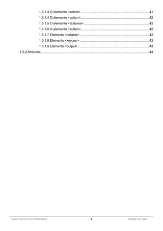 ______________________________________________________________________________________________
Curso Técnico em Informática 4 Criação de sites
1.5.1.3 O elemento <select> ..........................................................................41
1.5.1.4 O elemento <option>..........................................................................42
1.5.1.5 O elemento <textarea>.......................................................................42
1.5.1.6 O elemento <button>..........................................................................42
1.5.1.7 Elemento <datalist>............................................................................42
1.5.1.8 Elemento <keygen> ...........................................................................43
1.5.1.9 Elemento <output> .............................................................................43
1.5.2 Atributos .....................................................................................................................44
 