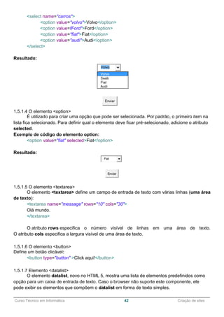 ______________________________________________________________________________________________
Curso Técnico em Informática 42 Criação de sites
<select name="carros">
<option value="volvo">Volvo</option>
<option value=fFord">Ford</option>
<option value="fiat">Fiat</option>
<option value="audi">Audi</option>
</select>
Resultado:
1.5.1.4 O elemento <option>
É utilizado para criar uma opção que pode ser selecionada. Por padrão, o primeiro item na
lista fica selecionado. Para definir qual o elemento deve ficar pré-selecionado, adicione o atributo
selected.
Exemplo de código do elemento option:
<option value="fiat" selected>Fiat</option>
Resultado:
Fiat
Enviar
1.5.1.5 O elemento <textarea>
O elemento <textarea> define um campo de entrada de texto com várias linhas (uma área
de texto):
<textarea name="message" rows="10" cols="30">
Olá mundo.
</textarea>
O atributo rows especifica o número visível de linhas em uma área de texto.
O atributo cols especifica a largura visível de uma área de texto.
1.5.1.6 O elemento <button>
Define um botão clicável:
<button type="button" >Click aqui!</button>
1.5.1.7 Elemento <datalist>
O elemento datalist, novo no HTML 5, mostra uma lista de elementos predefinidos como
opção para um caixa de entrada de texto. Caso o browser não suporte este componente, ele
pode exibir os elementos que compõem o datalist em forma de texto simples.
 