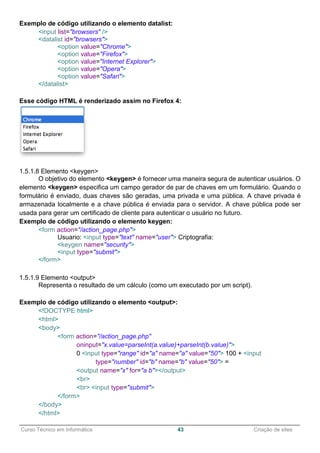 ______________________________________________________________________________________________
Curso Técnico em Informática 43 Criação de sites
Exemplo de código utilizando o elemento datalist:
<input list="browsers" />
<datalist id="browsers">
<option value="Chrome">
<option value="Firefox">
<option value="Internet Explorer">
<option value="Opera">
<option value="Safari">
</datalist>
Esse código HTML é renderizado assim no Firefox 4:
1.5.1.8 Elemento <keygen>
O objetivo do elemento <keygen> é fornecer uma maneira segura de autenticar usuários. O
elemento <keygen> especifica um campo gerador de par de chaves em um formulário. Quando o
formulário é enviado, duas chaves são geradas, uma privada e uma pública. A chave privada é
armazenada localmente e a chave pública é enviada para o servidor. A chave pública pode ser
usada para gerar um certificado de cliente para autenticar o usuário no futuro.
Exemplo de código utilizando o elemento keygen:
<form action="/action_page.php">
Usuario: <input type="text" name="user"> Criptografia:
<keygen name="security">
<input type="submit">
</form>
1.5.1.9 Elemento <output>
Representa o resultado de um cálculo (como um executado por um script).
Exemplo de código utilizando o elemento <output>:
<!DOCTYPE html>
<html>
<body>
<form action="/action_page.php"
oninput="x.value=parseInt(a.value)+parseInt(b.value)">
0 <input type="range" id="a" name="a" value="50"> 100 + <input
type="number" id="b" name="b" value="50"> =
<output name="x" for="a b"></output>
<br>
<br> <input type="submit">
</form>
</body>
</html>
 