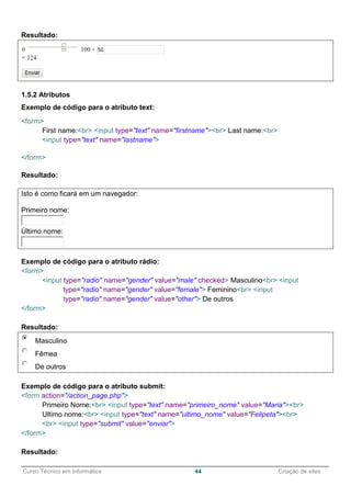 ______________________________________________________________________________________________
Curso Técnico em Informática 44 Criação de sites
Resultado:
1.5.2 Atributos
Exemplo de código para o atributo text:
<form>
First name:<br> <input type="text" name="firstname"><br> Last name:<br>
<input type="text" name="lastname">
</form>
Resultado:
Isto é como ficará em um navegador:
Primeiro nome:
Último nome:
Exemplo de código para o atributo rádio:
<form>
<input type="radio" name="gender" value="male" checked> Masculino<br> <input
type="radio" name="gender" value="female"> Feminino<br> <input
type="radio" name="gender" value="other"> De outros
</form>
Resultado:
Masculino
Fêmea
De outros
Exemplo de código para o atributo submit:
<form action="/action_page.php">
Primeiro Nome:<br> <input type="text" name="primeiro_nome" value="Maria"><br>
Ultimo nome:<br> <input type="text" name="ultimo_nome" value="Felipeta"><br>
<br> <input type="submit" value="enviar">
</form>
Resultado:
 
