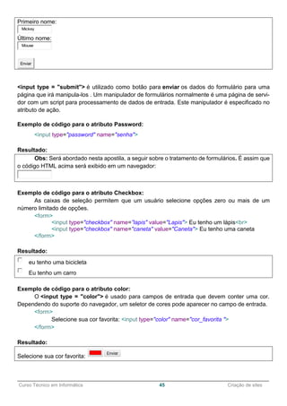 ______________________________________________________________________________________________
Curso Técnico em Informática 45 Criação de sites
Primeiro nome:
Mickey
Último nome:
Mouse
Enviar
<input type = "submit"> é utilizado como botão para enviar os dados do formulário para uma
página que irá manipula-los . Um manipulador de formulários normalmente é uma página de servi-
dor com um script para processamento de dados de entrada. Este manipulador é especificado no
atributo de ação.
Exemplo de código para o atributo Password:
<input type="password" name="senha">
Resultado:
Obs: Será abordado nesta apostila, a seguir sobre o tratamento de formulários. É assim que
o código HTML acima será exibido em um navegador:
Exemplo de código para o atributo Checkbox:
As caixas de seleção permitem que um usuário selecione opções zero ou mais de um
número limitado de opções.
<form>
<input type="checkbox" name=”lapis" value="Lapis"> Eu tenho um lápis<br>
<input type="checkbox" name="caneta" value="Caneta"> Eu tenho uma caneta
</form>
Resultado:
eu tenho uma bicicleta
Eu tenho um carro
Exemplo de código para o atributo color:
O <input type = "color"> é usado para campos de entrada que devem conter uma cor.
Dependendo do suporte do navegador, um seletor de cores pode aparecer no campo de entrada.
<form>
Selecione sua cor favorita: <input type="color" name="cor_favorita ">
</form>
Resultado:
Selecione sua cor favorita:
 