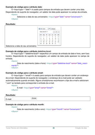 ______________________________________________________________________________________________
Curso Técnico em Informática 46 Criação de sites
Exemplo de código para o atributo date:
O <input type = "date"> é usado para campos de entrada que devem conter uma data.
Dependendo do suporte do navegador, um seletor de data pode aparecer no campo de entrada.
<form>
Selecione a data do seu aniversário: <input type="date" name=”aniversario">
</form>
Resultado:
Selecione a data do seu aniversário:
Exemplo de código para o atributo datetime-local:
O <input type = "datetime-local"> especifica um campo de entrada de data e hora, sem fuso
horário. Dependendo do suporte do navegador, um seletor de data pode aparecer no campo de
entrada.
<form>
Data de nascimento (date e hora): <input type="datetime-local" name="data_nasci-
mento">
</form>
Exemplo de código para o atributo email:
O <input type = "email"> é usado para campos de entrada que devem conter um endereço
de e-mail. Dependendo do suporte do navegador, o endereço de e-mail pode ser validado
automaticamente quando enviado. Alguns smartphones reconhecem o tipo de e-mail e adicionam
".com" ao teclado para corresponder à entrada de e-mail.
<form>
E-mail: <input type="email" name="email">
</form>
Resultado:
E-mail:
Exemplo de código para o atributo month:
<form>
Data de nascimento (mês e ano): <input type="month" name="aniversario">
</form>
 