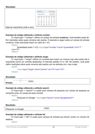 ______________________________________________________________________________________________
Curso Técnico em Informática 47 Criação de sites
Resultado:
Data de nascimento (mês e ano):
Exemplo de código utilizando o atributo number:
O <input type = "number"> define um campo de entrada numérico. Você também pode de-
finir restrições sobre quais números são aceitos. O exemplo a seguir exibe um campo de entrada
numérico, onde você pode inserir um valor de 1 a 5:
<form>
Quantidade (entre 1 e 5) <input type="number" name="quantidade" min="1"
max="5">
</form>
Exemplo de código utilizando o atributo range:
O <input type = "range"> define um controle para inserir um número cujo valor exato não é
importante (como um controle deslizante). O intervalo padrão é 0 a 100. No entanto, você pode
definir restrições sobre quais números são aceitos com os atributos min, max e step:
<form>
<input type="range" name="pontos" min="0" max="10">
</form>
Resultado:
Pontos:
Exemplo de código utilizando o atributo search:
O <input type = "search"> é usado para campos de pesquisa (um campo de pesquisa se
comporta como um campo de texto normal).
<form>
Pesquisar no Google: <input type="search" name="googlesearch">
</form>
Resultado:
Pesquisar no Google:
Exemplo de código utilizando o atributo tel:
O <input type = "tel"> é usado para campos de entrada que devem conter um número de
telefone.
<form>
 