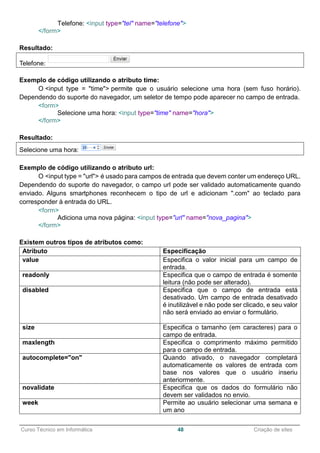 ______________________________________________________________________________________________
Curso Técnico em Informática 48 Criação de sites
Telefone: <input type="tel" name="telefone">
</form>
Resultado:
Telefone:
Exemplo de código utilizando o atributo time:
O <input type = "time"> permite que o usuário selecione uma hora (sem fuso horário).
Dependendo do suporte do navegador, um seletor de tempo pode aparecer no campo de entrada.
<form>
Selecione uma hora: <input type="time" name="hora">
</form>
Resultado:
Selecione uma hora:
Exemplo de código utilizando o atributo url:
O <input type = "url"> é usado para campos de entrada que devem conter um endereço URL.
Dependendo do suporte do navegador, o campo url pode ser validado automaticamente quando
enviado. Alguns smartphones reconhecem o tipo de url e adicionam ".com" ao teclado para
corresponder à entrada do URL.
<form>
Adiciona uma nova página: <input type="url" name="nova_pagina">
</form>
Existem outros tipos de atributos como:
Atributo Especificação
value Especifica o valor inicial para um campo de
entrada.
readonly Especifica que o campo de entrada é somente
leitura (não pode ser alterado).
disabled Especifica que o campo de entrada está
desativado. Um campo de entrada desativado
é inutilizável e não pode ser clicado, e seu valor
não será enviado ao enviar o formulário.
size Especifica o tamanho (em caracteres) para o
campo de entrada.
maxlength Especifica o comprimento máximo permitido
para o campo de entrada.
autocomplete="on" Quando ativado, o navegador completará
automaticamente os valores de entrada com
base nos valores que o usuário inseriu
anteriormente.
novalidate Especifica que os dados do formulário não
devem ser validados no envio.
week Permite ao usuário selecionar uma semana e
um ano
 