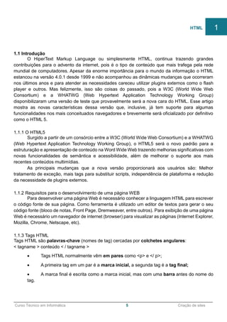 ______________________________________________________________________________________________
Curso Técnico em Informática 5 Criação de sites
1.1 Introdução
O HiperText Markup Language ou simplesmente HTML, continua trazendo grandes
contribuições para o advento da internet, pois é o tipo de conteúdo que mais trafega pela rede
mundial de computadores. Apesar da enorme importância para o mundo da informação o HTML
estancou na versão 4.0.1 desde 1999 e não acompanhou as dinâmicas mudanças que ocorreram
nos últimos anos e para atender as necessidades careceu utilizar plugins externos como o flash
player e outros. Mas felizmente, isso são coisas do passado, pois a W3C (World Wide Web
Consortium) e a WHATWG (Web Hypertext Application Technology Working Group)
disponibilizaram uma versão de teste que provavelmente será a nova cara do HTML. Esse artigo
mostra as novas características dessa versão que, inclusive, já tem suporte para algumas
funcionalidades nos mais conceituados navegadores e brevemente será oficializado por definitivo
como o HTML 5.
1.1.1 O HTML5
Surgido a partir de um consórcio entre a W3C (World Wide Web Consortium) e a WHATWG
(Web Hypertext Application Technology Working Group), o HTML5 será o novo padrão para a
estruturação e apresentação de conteúdo na Word Wide Web trazendo melhorias significativas com
novas funcionalidades de semântica e acessibilidade, além de melhorar o suporte aos mais
recentes conteúdos multimídias.
As principais mudanças que a nova versão proporcionará aos usuários são: Melhor
tratamento de exceção, mais tags para substituir scripts, independência de plataforma e redução
da necessidade de plugins externos.
1.1.2 Requisitos para o desenvolvimento de uma página WEB
Para desenvolver uma página Web é necessário conhecer a linguagem HTML para escrever
o código fonte de sua página. Como ferramenta é utilizado um editor de textos para gerar o seu
código fonte (bloco de notas, Front Page, Dremweaver, entre outros). Para exibição de uma página
Web é necessário um navegador de internet (browser) para visualizar as páginas (Internet Explorer,
Mozilla, Chrome, Netscape, etc).
1.1.3 Tags HTML
Tags HTML são palavras-chave (nomes de tag) cercadas por colchetes angulares:
< tagname > conteúdo < / tagname >
 Tags HTML normalmente vêm em pares como <p> e </ p>;
 A primeira tag em um par é a marca inicial, a segunda tag é a tag final;
 A marca final é escrita como a marca inicial, mas com uma barra antes do nome do
tag.
HTML 1
 