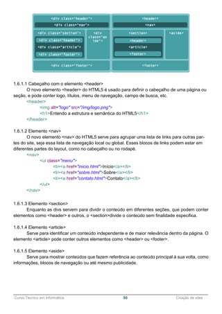 ______________________________________________________________________________________________
Curso Técnico em Informática 50 Criação de sites
1.6.1.1 Cabeçalho com o elemento <header>
O novo elemento <header> do HTML5 é usado para definir o cabeçalho de uma página ou
seção, e pode conter logo, títulos, menu de navegação, campo de busca, etc.
<header>
<img alt="logo" src="/img/logo.png">
<h1>Entendo a estrutura e semântica do HTML5</h1>
</header>
1.6.1.2 Elemento <nav>
O novo elemento <nav> do HTML5 serve para agrupar uma lista de links para outras par-
tes do site, seja essa lista de navegação local ou global. Esses blocos de links podem estar em
diferentes partes do layout, como no cabeçalho ou no rodapé.
<nav>
<ul class="menu">
<li><a href="inicio.html">Início</a></li>
<li><a href="sobre.html">Sobre</a></li>
<li><a href="contato.html">Contato</a></li>
</ul>
</nav>
1.6.1.3 Elemento <section>
Enquanto as divs servem para dividir o conteúdo em diferentes seções, que podem conter
elementos como <header> e outros, o <section>divide o conteúdo sem finalidade especifica.
1.6.1.4 Elemento <article>
Serve para identificar um conteúdo independente e de maior relevância dentro da página. O
elemento <article> pode conter outros elementos como <header> ou <footer>.
1.6.1.5 Elemento <aside>
Serve para mostrar conteúdos que fazem referência ao conteúdo principal à sua volta, como
informações, blocos de navegação ou até mesmo publicidade.
 
