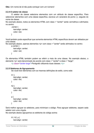 ______________________________________________________________________________________________
Curso Técnico em Informática 52 Criação de sites
Obs: Um nome de id não pode começar com um número!
2.2.4 O seletor de classe
O seletor de classe seleciona elementos com um atributo de classe específico. Para
selecionar elementos com uma classe específica, escreva um caractere de ponto (.), seguido do
nome da classe.
No exemplo abaixo, todos os elementos HTML com class = "center" serão vermelhos e alinhados
no centro:
.center {
text-align: center;
color: red;
}
Você também pode especificar que somente elementos HTML específicos devem ser afetados por
uma classe.
No exemplo abaixo, apenas elementos <p> com class = "center" serão alinhados no centro:
p.center {
text-align: center;
color: red;
}
Os elementos HTML também podem se referir a mais de uma classe. No exemplo abaixo, o
elemento <p> será denominado de acordo com class = "center" e class = "large":
<p class="center large">Parágrafo utilizando duas classes.</p>
2.2.5 Seletores de Agrupamento
Se você tiver elementos com as mesmas definições de estilo, como este:
h1 {
text-align: center;
color: red;
}
h2 {
text-align: center;
color: red;
}
p {
text-align: center;
color: red;
}
Será melhor agrupar os seletores, para minimizar o código. Para agrupar seletores, separe cada
seletor com uma vírgula.
No exemplo abaixo agrupamos os seletores do código acima:
h1, h2, p {
text-align: center;
 