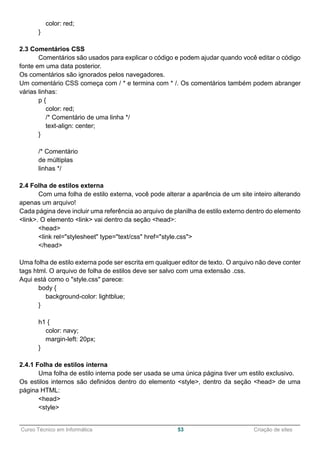 ______________________________________________________________________________________________
Curso Técnico em Informática 53 Criação de sites
color: red;
}
2.3 Comentários CSS
Comentários são usados para explicar o código e podem ajudar quando você editar o código
fonte em uma data posterior.
Os comentários são ignorados pelos navegadores.
Um comentário CSS começa com / * e termina com * /. Os comentários também podem abranger
várias linhas:
p {
color: red;
/* Comentário de uma linha */
text-align: center;
}
/* Comentário
de múltiplas
linhas */
2.4 Folha de estilos externa
Com uma folha de estilo externa, você pode alterar a aparência de um site inteiro alterando
apenas um arquivo!
Cada página deve incluir uma referência ao arquivo de planilha de estilo externo dentro do elemento
<link>. O elemento <link> vai dentro da seção <head>:
<head>
<link rel="stylesheet" type="text/css" href="style.css">
</head>
Uma folha de estilo externa pode ser escrita em qualquer editor de texto. O arquivo não deve conter
tags html. O arquivo de folha de estilos deve ser salvo com uma extensão .css.
Aqui está como o "style.css" parece:
body {
background-color: lightblue;
}
h1 {
color: navy;
margin-left: 20px;
}
2.4.1 Folha de estilos interna
Uma folha de estilo interna pode ser usada se uma única página tiver um estilo exclusivo.
Os estilos internos são definidos dentro do elemento <style>, dentro da seção <head> de uma
página HTML:
<head>
<style>
 