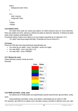 ______________________________________________________________________________________________
Curso Técnico em Informática 54 Criação de sites
body {
background-color: linen;
}
h1 {
color: maroon;
margin-left: 40px;
}
</style>
</head>
2.4.2 Estilos Inline
Um estilo inline pode ser usado para aplicar um estilo exclusivo para um único elemento.
Para usar estilos em linha, adicione o atributo de estilo ao elemento relevante. O atributo de estilo
pode conter qualquer propriedade CSS.
O exemplo abaixo mostra como alterar a cor ea margem esquerda de um elemento <h1>:
<h1 style="color:blue;margin-left:30px;">Exemplo de Css em linha</h1>
2.5 Cores
Cores em CSS são mais frequentemente especificados por:
 Um nome de cor válido - como "vermelho", porém em inglês
 Um valor RGB - como "rgb (255, 0, 0)"
 Um valor HEX - como "# ff0000"
2.5.1 Nomes de cores
Cores definidas usando nomes de cores:
Exemplo:
Color Nome
Red
Green
Blue
Orange
Yellow
Cyan
Black
2.5.2 RGB (vermelho, verde, azul)
Os valores de cor RGB podem ser especificados usando esta fórmula: rgb (vermelho, verde,
azul).
Cada parâmetro (vermelho, verde, azul) define a intensidade da cor entre 0 e 255.
Por exemplo, rgb (255,0,0) é exibido como vermelho, porque vermelho é definido como seu valor
 