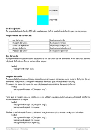 ______________________________________________________________________________________________
Curso Técnico em Informática 56 Criação de sites
#FFFF00
#00FFFF
2.6 Background
As propriedades de fundo CSS são usadas para definir os efeitos de fundo para os elementos.
Propriedades de fundo CSS:
cor de fundo background-color
imagem de fundo background-image
fundo de repetição repeating-background
Anexo de fundo background-attachment
Posição de fundo background-position
Cor de fundo
A propriedade background-color especifica a cor de fundo de um elemento. A cor de fundo de uma
página é definida conforme o exemplo a seguir:
body {
background-color: blue;
}
Imagem de fundo
A propriedade background-image especifica uma imagem para usar como o plano de fundo de um
elemento. Por padrão, a imagem é repetida de modo que abrange todo o display
A imagem de plano de fundo de uma página pode ser definida da seguinte forma:
body {
background-image: url("imagem.png");
}
Para que a imagem não se repita, deve-se utilizar a propriedade background-repeat, conforme
ilustra o exemplo a seguir:
body {
background-image: url("imagem.png");
background-repeat: no-repeat;
}
Ainda é possível especificar a posição da imagem com a propriedade background-position:
body {
background-image: url("imagem.png");
background-repeat: no-repeat;
background-position: right top;
 