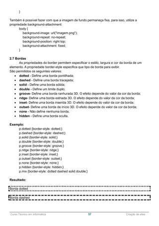 ______________________________________________________________________________________________
Curso Técnico em Informática 57 Criação de sites
}
Também é possível fazer com que a imagem de fundo permaneça fixa, para isso, utilize a
propriedade background-attachment:
body {
background-image: url("imagem.png");
background-repeat: no-repeat;
background-position: right top;
background-attachment: fixed;
}
2.7 Bordas
As propriedades do border permitem especificar o estilo, largura e cor da borda de um
elemento. A propriedade border-style especifica que tipo de borda para exibir.
São permitidos os seguintes valores:
 dotted - Define uma borda pontilhada;
 dashed - Define uma borda tracejada;
 solid - Define uma borda sólida;
 double - Define um limite duplo;
 groove- Define uma borda ranhurada 3D. O efeito depende do valor da cor da borda;
 ridge- Define uma borda estriada 3D. O efeito depende do valor da cor da borda;
 inset- Define uma borda inserida 3D. O efeito depende do valor da cor da borda;
 outset- Define uma borda de início 3D. O efeito depende do valor da cor da borda;
 none - Não define nenhuma borda;
 hidden - Define uma borda oculta.
Exemplo:
p.dotted {border-style: dotted;}
p.dashed {border-style: dashed;}
p.solid {border-style: solid;}
p.double {border-style: double;}
p.groove {border-style: groove;}
p.ridge {border-style: ridge;}
p.inset {border-style: inset;}
p.outset {border-style: outset;}
p.none {border-style: none;}
p.hidden {border-style: hidden;}
p.mix {border-style: dotted dashed solid double;}
Resultado:
Borda dotted
Borda dashed
 