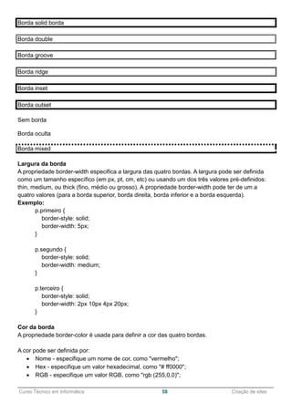 ______________________________________________________________________________________________
Curso Técnico em Informática 58 Criação de sites
Borda solid borda
Borda double
Borda groove
Borda ridge
Borda inset
Borda outset
Sem borda
Borda oculta
Borda mixed
Largura da borda
A propriedade border-width especifica a largura das quatro bordas. A largura pode ser definida
como um tamanho específico (em px, pt, cm, etc) ou usando um dos três valores pré-definidos:
thin, medium, ou thick (fino, médio ou grosso). A propriedade border-width pode ter de um a
quatro valores (para a borda superior, borda direita, borda inferior e a borda esquerda).
Exemplo:
p.primeiro {
border-style: solid;
border-width: 5px;
}
p.segundo {
border-style: solid;
border-width: medium;
}
p.terceiro {
border-style: solid;
border-width: 2px 10px 4px 20px;
}
Cor da borda
A propriedade border-color é usada para definir a cor das quatro bordas.
A cor pode ser definida por:
 Nome - especifique um nome de cor, como "vermelho";
 Hex - especifique um valor hexadecimal, como "# ff0000";
 RGB - especifique um valor RGB, como "rgb (255,0,0)";
 