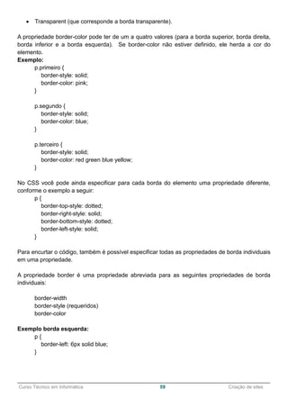______________________________________________________________________________________________
Curso Técnico em Informática 59 Criação de sites
 Transparent (que corresponde a borda transparente).
A propriedade border-color pode ter de um a quatro valores (para a borda superior, borda direita,
borda inferior e a borda esquerda). Se border-color não estiver definido, ele herda a cor do
elemento.
Exemplo:
p.primeiro {
border-style: solid;
border-color: pink;
}
p.segundo {
border-style: solid;
border-color: blue;
}
p.terceiro {
border-style: solid;
border-color: red green blue yellow;
}
No CSS você pode ainda especificar para cada borda do elemento uma propriedade diferente,
conforme o exemplo a seguir:
p {
border-top-style: dotted;
border-right-style: solid;
border-bottom-style: dotted;
border-left-style: solid;
}
Para encurtar o código, também é possível especificar todas as propriedades de borda individuais
em uma propriedade.
A propriedade border é uma propriedade abreviada para as seguintes propriedades de borda
individuais:
border-width
border-style (requeridos)
border-color
Exemplo borda esquerda:
p {
border-left: 6px solid blue;
}
 