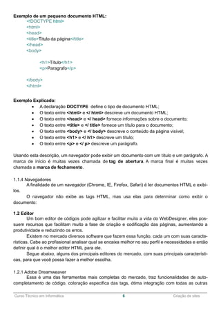 ______________________________________________________________________________________________
Curso Técnico em Informática 6 Criação de sites
Exemplo de um pequeno documento HTML:
<!DOCTYPE html>
<html>
<head>
<title>Titulo da página</title>
</head>
<body>
<h1>Título</h1>
<p>Paragrafo</p>
</body>
</html>
Exemplo Explicado:
 A declaração DOCTYPE define o tipo de documento HTML;
 O texto entre <html> e </ html> descreve um documento HTML;
 O texto entre <head> e </ head> fornece informações sobre o documento;
 O texto entre <title> e </ title> fornece um título para o documento;
 O texto entre <body> e </ body> descreve o conteúdo da página visível;
 O texto entre <h1> e </ h1> descreve um título;
 O texto entre <p> e </ p> descreve um parágrafo.
Usando esta descrição, um navegador pode exibir um documento com um título e um parágrafo. A
marca de início é muitas vezes chamada de tag de abertura. A marca final é muitas vezes
chamada a marca de fechamento.
1.1.4 Navegadores
A finalidade de um navegador (Chrome, IE, Firefox, Safari) é ler documentos HTML e exibi-
los.
O navegador não exibe as tags HTML, mas usa elas para determinar como exibir o
documento:
1.2 Editor
Um bom editor de códigos pode agilizar e facilitar muito a vida do WebDesigner, eles pos-
suem recursos que facilitam muito a fase de criação e codificação das páginas, aumentando a
produtividade e reduzindo os erros.
Existem no mercado diversos software que fazem essa função, cada um com suas caracte-
rísticas. Cabe ao profissional analisar qual se encaixa melhor no seu perfil e necessidades e então
definir qual é o melhor editor HTML para ele.
Segue abaixo, alguns dos principais editores do mercado, com suas principais característi-
cas, para que você possa fazer a melhor escolha.
1.2.1 Adobe Dreamweaver
Essa é uma das ferramentas mais completas do mercado, traz funcionalidades de auto-
completamento de código, coloração especifica das tags, ótima integração com todas as outras
 