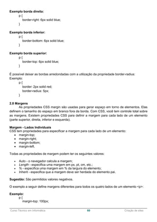 ______________________________________________________________________________________________
Curso Técnico em Informática 60 Criação de sites
Exemplo borda direita:
p {
border-right: 6px solid blue;
}
Exemplo borda inferior:
p {
border-bottom: 6px solid blue;
}
Exemplo borda superior:
p {
border-top: 6px solid blue;
}
É possível deixar as bordas arredondadas com a utilização da propriedade border-radius:
Exemplo:
p {
border: 2px solid red;
border-radius: 5px;
}
2.8 Margens
As propriedades CSS margin são usadas para gerar espaço em torno de elementos. Elas
definem o tamanho do espaço em branco fora da borda. Com CSS, você tem controle total sobre
as margens. Existem propriedades CSS para definir a margem para cada lado de um elemento
(parte superior, direita, inferior e esquerda).
Margem - Lados Individuais
CSS tem propriedades para especificar a margem para cada lado de um elemento:
 margin-top;
 margin-right;
 margin-bottom;
 margin-left.
Todas as propriedades de margem podem ter os seguintes valores:
 Auto - o navegador calcula a margem;
 Length - especifica uma margem em px, pt, cm, etc.;
 % - especifica uma margem em % da largura do elemento;
 Inherit - especifica que a margem deve ser herdada do elemento pai.
Sugestão: São permitidos valores negativos.
O exemplo a seguir define margens diferentes para todos os quatro lados de um elemento <p>:
Exemplo:
p {
margin-top: 100px;
 