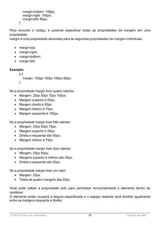 ______________________________________________________________________________________________
Curso Técnico em Informática 61 Criação de sites
margin-bottom: 100px;
margin-right: 150px;
margin-left: 80px;
}
Para encurtar o código, é possível especificar todas as propriedades de margem em uma
propriedade.
margin é uma propriedade abreviada para as seguintes propriedades de margem individuais:
 margin-top;
 margin-right;
 margin-bottom;
 margin-left.
Exemplo:
p {
margin: 100px 150px 100px 80px;
}
Se a propriedade margin tiver quatro valores:
 Margem: 25px 50px 75px 100px;
 Margem superior é 25px;
 Margem direita é 50px;
 Margem inferior é 75px;
 Margem esquerda é 100px.
Se a propriedade margin tiver três valores:
 Margem: 25px 50px 75px;
 Margem superior é 25px;
 Direita e esquerda são 50px;
 Margem inferior é 75px.
Se a propriedade margin tiver dois valores:
 Margem: 25px 50px;
 Margens superior e inferior são 25px;
 Direita e esquerda são 50px.
Se a propriedade margin tiver um valor:
 Margem: 25px;
 Todas as quatro margens são 25px.
Você pode utilizar a propriedade auto para centralizar horizontalmente o elemento dentro do
contêiner.
O elemento então ocupará a largura especificada e o espaço restante será dividido igualmente
entre as margens esquerda e direita:
 