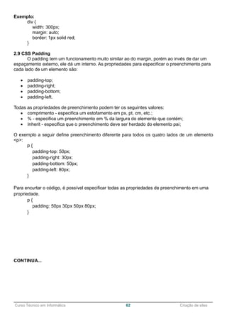 ______________________________________________________________________________________________
Curso Técnico em Informática 62 Criação de sites
Exemplo:
div {
width: 300px;
margin: auto;
border: 1px solid red;
}
2.9 CSS Padding
O padding tem um funcionamento muito similar ao do margin, porém ao invés de dar um
espaçamento externo, ele dá um interno. As propriedades para especificar o preenchimento para
cada lado de um elemento são:
 padding-top;
 padding-right;
 padding-bottom;
 padding-left.
Todas as propriedades de preenchimento podem ter os seguintes valores:
 comprimento - especifica um estofamento em px, pt, cm, etc.;
 % - especifica um preenchimento em % da largura do elemento que contém;
 Inherit - especifica que o preenchimento deve ser herdado do elemento pai;
O exemplo a seguir define preenchimento diferente para todos os quatro lados de um elemento
<p>:
p {
padding-top: 50px;
padding-right: 30px;
padding-bottom: 50px;
padding-left: 80px;
}
Para encurtar o código, é possível especificar todas as propriedades de preenchimento em uma
propriedade.
p {
padding: 50px 30px 50px 80px;
}
2.10 Height e Width
As propriedades height e width são usadas para definir a altura e a largura de um elemento.
O height e width pode ser configurado para auto (isso é padrão. Significa que o navegador calcula
a altura e a largura), ou ser especificado em valores de comprimento, como px, cm, etc., ou em
porcentagem (%) do bloco que contém. Você pode ainda utilizar a propriedade max-width para
definir a largura máxima de um elemento. O valor max-width pode ser especificado em valores
de comprimento, como px, cm, etc., ou em percentagem (%) do bloco que contém, ou definido
como none (isso é padrão), significa que não há largura máxima.
 