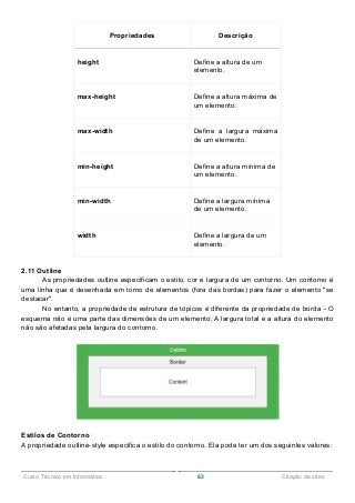 ______________________________________________________________________________________________
Curso Técnico em Informática 63 Criação de sites
Propriedades Descrição
height Define a altura de um
elemento.
max-height Define a altura máxima de
um elemento.
max-width Define a largura máxima
de um elemento.
min-height Define a altura mínima de
um elemento.
min-width Define a largura mínima
de um elemento.
width Define a largura de um
elemento.
2.11 Outline
As propriedades outline especificam o estilo, cor e largura de um contorno. Um contorno é
uma linha que é desenhada em torno de elementos (fora das bordas) para fazer o elemento "se
destacar".
No entanto, a propriedade de estrutura de tópicos é diferente da propriedade de borda - O
esquema não é uma parte das dimensões de um elemento; A largura total e a altura do elemento
não são afetadas pela largura do contorno.
Estilos de Contorno
A propriedade outline-style especifica o estilo do contorno. Ela pode ter um dos seguintes valores:
 