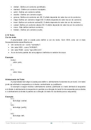 ______________________________________________________________________________________________
Curso Técnico em Informática 64 Criação de sites
 dotted - Define um contorno pontilhado;
 dashed - Define um contorno tracejado;
 solid - Define um contorno sólido;
 double - Define um contorno duplo;
 groove- Define um contorno em 3D. O efeito depende do valor da cor do contorno;
 ridge- Define um contorno ridged 3D. O efeito depende do valor da cor do contorno;
 inset- Define um contorno acima3D. O efeito depende do valor da cor do contorno;
 outset- Define um contorno abaixo 3D. O efeito depende do valor da cor do contorno;
 none - Não define nenhum contorno;
 hidden - Define um contorno oculto.
2.12 Texto
Cor do texto
A propriedade color é usada para definir a cor do texto. Com CSS, uma cor é mais
frequentemente especificada por:
 Um nome de cor - como "vermelho";
 Um valor HEX - como "# ff0000";
 Um valor RGB - como "rgb (255,0,0)";
 A cor de texto padrão de uma página é definida no seletor de corpo.
Exemplo:
body {
color: pink;
}
h1 {
color: blue;
}
Alinhamento de Texto
A propriedade text-align é usada para definir o alinhamento horizontal de um texto. Um texto
pode ser alinhado à esquerda ou à direita, centralizado ou justificado.
O exemplo a seguir mostra o alinhamento central, justificado e o texto alinhado à esquerda
e à direita (o alinhamento à esquerda é o padrão se a direção do texto for da esquerda para a direita
e o alinhamento à direita é padrão se a direção do texto for da direita para a esquerda):
Exemplo:
h1 {
text-align: center;
}
h2 {
text-align: justify;
}
h3 {
text-align: left;
}
 