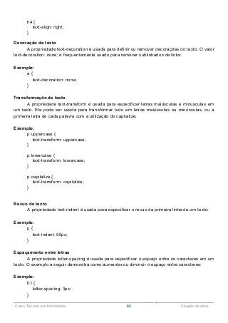 ______________________________________________________________________________________________
Curso Técnico em Informática 65 Criação de sites
h4 {
text-align: right;
}
Decoração de texto
A propriedade text-decoration é usada para definir ou remover decorações do texto. O valor
text-decoration: none; é frequentemente usado para remover sublinhados de links:
Exemplo:
a {
text-decoration: none;
}
Transformação de texto
A propriedade text-transform é usada para especificar letras maiúsculas e minúsculas em
um texto. Ela pode ser usada para transformar tudo em letras maiúsculas ou minúsculas, ou a
primeira letra de cada palavra com a utilização do capitalize:
Exemplo:
p.uppercase {
text-transform: uppercase;
}
p.lowercase {
text-transform: lowercase;
}
p.capitalize {
text-transform: capitalize;
}
Recuo de texto
A propriedade text-indent é usada para especificar o recuo da primeira linha de um texto:
Exemplo:
p {
text-indent: 50px;
}
Espaçamento entre letras
A propriedade letter-spacing é usada para especificar o espaço entre os caracteres em um
texto. O exemplo a seguir demonstra como aumentar ou diminuir o espaço entre caracteres:
Exemplo:
h1 {
letter-spacing: 3px;
}
 