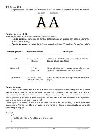 ______________________________________________________________________________________________
Curso Técnico em Informática 68 Criação de sites
2.13 Fontes CSS
As propriedades da fonte CSS definem a família de fontes, o tamanho e o estilo de um texto.
Famílias de fontes CSS
Em CSS, existem dois tipos de nomes de família de fonte:
 Família genérica - um grupo de famílias de fontes com um aspecto semelhante (como "Se-
rif" ou "Monospace");
 Família de fontes - uma família de fontes específica (como "Times New Roman" ou "Arial").
Família genérica Família de fontes Descrição
Serif Times New Roman
Georgia
Fontes Serif têm linhas pequenas nas extremida-
des em alguns caracteres.
Sans-serif Arial
Verdana
"Sans" significa sem - essas fontes não têm as
linhas nas extremidades dos caracteres.
Monospace Courier New
Lucida Console
Todos os caracteres monospace têm a mesma
largura.
Família de fontes
A família de fontes de um texto é definida com a propriedade font-family. Ela deve conter
vários nomes de fonte como um sistema de "fallback". Se o navegador não suporta a primeira fonte,
ele tenta a próxima fonte e assim por diante. Comece com a fonte desejada e termine com uma
família genérica, para permitir que o navegador escolha uma fonte semelhante na família genérica,
se nenhuma outra fonte estiver disponível.
Observação: Se o nome de uma família de fontes for mais de uma palavra, ele deve estar entre
aspas, como: "Times New Roman". Mais de uma família de fontes é especificada em uma lista
separada por vírgulas:
Exemplo:
p {
font-family: "Times New Roman", Times, serif;
}
 