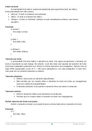 ______________________________________________________________________________________________
Curso Técnico em Informática 69 Criação de sites
Estilo de fonte
A propriedade font-style é usada principalmente para especificar texto em itálico.
Esta propriedade tem três valores:
 Normal - O texto é mostrado normalmente;
 Itálico - O texto é mostrado em itálico;
 Oblíquo - O texto é "inclinado" (oblíquo é muito semelhante ao itálico, mas menos
apoiado).
Exemplo:
p.normal {
font-style: normal;
}
p.italic {
font-style: italic;
}
p.oblique {
font-style: oblique;
}
Tamanho da fonte
A propriedade font-size define o tamanho do texto. Ser capaz de gerenciar o tamanho do
texto é importante na web design. No entanto, você não deve usar ajustes de tamanho de fonte
para fazer parágrafos parecidos com títulos ou títulos parecidos com parágrafos. Sempre use as
tags HTML apropriadas, como <h1> - <h6> para cabeçalhos e <p> para parágrafos. O valor font-
size pode ser um tamanho absoluto ou relativo.
Tamanho absoluto:
 Define o texto para um tamanho especificado;
 Não permite que um usuário altere o tamanho do texto em todos os navegadores
(ruim por razões de acessibilidade);
 O tamanho absoluto é útil quando o tamanho físico da saída é conhecido.
Tamanho relativo:
 Define o tamanho relativo aos elementos circundantes;
 Permite que um usuário altere o tamanho do texto nos navegadores.
Definir tamanho de fonte com pixels
Definir o tamanho do texto com pixels fornece controle total sobre o tamanho do texto:
Exemplo:
h1 {
font-size: 40px;
}
 