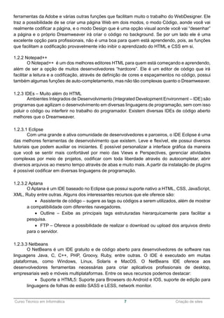 ______________________________________________________________________________________________
Curso Técnico em Informática 7 Criação de sites
ferramentas da Adobe e várias outras funções que facilitam muito o trabalho do WebDesigner. Ele
traz a possibilidade de se criar uma página Web em dois modos, o modo Código, aonde você vai
realmente codificar a página, e o modo Design que é uma opção visual aonde você vai “desenhar”
a página e o próprio Dreamweaver irá criar o código no background. Se por um lado ele é uma
excelente opção para profissionais, não é uma boa para quem está aprendendo, pois, as funções
que facilitam a codificação provavelmente irão inibir o aprendizado do HTML e CSS em si.
1.2.2 Notepad++
O Notepad++ é um dos melhores editores HTML para quem está começando e aprendendo,
além de ser a opção de muitos desenvolvedores “hardcore”. Ele é um editor de código que irá
facilitar a leitura e a codificação, através de definição de cores e espaçamentos no código, possui
também algumas funções de auto-completamento, mas não tão complexas quanto o Dreamweaver.
1.2.3 IDEs – Muito além do HTML
Ambientes Integrados de Desenvolvimento (Integrated Development Environment – IDE) são
programas que agilizam o desenvolvimento em diversas linguagens de programação, sem com isso
poluir o código ou interferir no trabalho do programador. Existem diversas IDEs de código aberto
melhores que o Dreamweaver.
1.2.3.1 Eclipse
Com uma grande e ativa comunidade de desenvolvedores e parceiros, o IDE Eclipse é uma
das melhores ferramentas de desenvolvimento que existem. Leve e flexível, ele possui diversos
tutoriais que podem auxiliar os iniciantes. É possível personalizar a interface gráfica da maneira
que você se sentir mais confortável por meio das Views e Perspectives, gerenciar atividades
complexas por meio de projetos, codificar com toda liberdade através do autocompletar, abrir
diversos arquivos ao mesmo tempo através de abas e muito mais. A partir da instalação de plugins
é possível codificar em diversas linguagens de programação.
1.2.3.2 Aptana
O Aptana é um IDE baseado no Eclipse que possui suporte nativo a HTML, CSS, JavaScript,
XML, Ruby entre outras. Alguns dos interessantes recursos que ele oferece são:
 Assistente de código – sugere as tags ou códigos a serem utilizados, além de mostrar
a compatibilidade com diferentes navegadores.
 Outline – Exibe as principais tags estruturadas hierarquicamente para facilitar a
pesquisa.
 FTP – Oferece a possibilidade de realizar o download ou upload dos arquivos direto
para o servidor.
1.2.3.3 Netbeans
O NetBeans é um IDE gratuito e de código aberto para desenvolvedores de software nas
linguagens Java, C, C++, PHP, Groovy, Ruby, entre outras. O IDE é executado em muitas
plataformas, como Windows, Linux, Solaris e MacOS. O NetBeans IDE oferece aos
desenvolvedores ferramentas necessárias para criar aplicativos profissionais de desktop,
empresariais web e móveis multiplataformas. Entre os seus recursos podemos destacar:
 Suporte a HTML5: Suporte para Browsers do Android e IOS, suporte de edição para
linguagens de folhas de estilo SASS e LESS, network monitor.
 