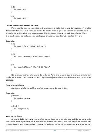 ______________________________________________________________________________________________
Curso Técnico em Informática 70 Criação de sites
h2 {
font-size: 30px;
}
p {
font-size: 14px;
}
Definir tamanho de fonte com “em”
Para permitir que os usuários redimensionem o texto (no menu do navegador), muitos
desenvolvedores utilizam “em” ao invés de pixels. 1em é igual ao tamanho da fonte atual. O
tamanho de texto padrão nos navegadores é 16px. Assim, o tamanho padrão de 1em é 16px.
O tamanho pode ser calculado de pixels para em usando esta fórmula: pixels / 16 = em
Exemplo:
h1 {
font-size: 2.5em; /* 40px/16=2.5em */
}
h2 {
font-size: 1.875em; /* 30px/16=1.875em */
}
p {
font-size: 0.875em; /* 14px/16=0.875em */
}
No exemplo acima, o tamanho do texto em “em” é o mesmo que o exemplo anterior em
pixels. No entanto, com o tamanho “em”, é possível ajustar o tamanho do texto em todos os nave-
gadores.
Espessura da Fonte
A propriedade font-weight especifica a espessura de uma fonte:
Exemplo:
p.normal {
font-weight: normal;
}
p.thick {
font-weight: bold;
}
Variante da fonte
A propriedade font-variant especifica se um texto deve ou não ser exibido em uma fonte
small-caps, isso significa que em uma fonte de letras pequenas, todas as letras minúsculas são
convertidas em letras maiúsculas. No entanto, as letras maiúsculas convertidas aparecem em um
 