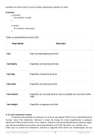 ______________________________________________________________________________________________
Curso Técnico em Informática 71 Criação de sites
tamanho de fonte menor do que as letras maiúsculas originais no texto.
Exemplo:
p.normal {
font-variant: normal;
}
p.small {
font-variant: small-caps;
}
Todas as propriedades da fonte CSS:
Propriedade Descrição
font Seta as propriedades para fonte.
font-family Especifica uma família de fontes.
font-size Especifica o tamanho da fonte.
font-style Especifica um estilo para fonte.
font-variant Especifica se um texto deve ou não ser exibido em uma fonte small-
caps.
font-weight Especifica a espessura da fonte.
2.14 como adicionar ícones
A maneira mais simples de adicionar um ícone à sua página HTML é com uma biblioteca de
ícones, como Font Awesome. Adicione o nome da classe de ícone especificada a qualquer
elemento HTML em linha (como <i>ou <span>). Todos os ícones nas bibliotecas de ícones a seguir,
são vetores escaláveis que podem ser personalizados com CSS (tamanho, cor, sombra, etc.)
Para usar os ícones Font Awesome, adicione a seguinte linha dentro da <head>seção de sua
 