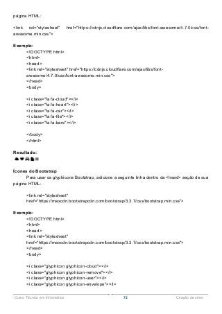 ______________________________________________________________________________________________
Curso Técnico em Informática 72 Criação de sites
página HTML:
<link rel="stylesheet" href="https://cdnjs.cloudflare.com/ajax/libs/font-awesome/4.7.0/css/font-
awesome.min.css">
Exemplo:
<!DOCTYPE html>
<html>
<head>
<link rel="stylesheet" href="https://cdnjs.cloudflare.com/ajax/libs/font-
awesome/4.7.0/css/font-awesome.min.css">
</head>
<body>
<i class="fa fa-cloud"></i>
<i class="fa fa-heart"></i>
<i class="fa fa-car"></i>
<i class="fa fa-file"></i>
<i class="fa fa-bars"></i>
</body>
</html>
Resultado:
Ícones do Bootstrap
Para usar os glyphicons Bootstrap, adicione a seguinte linha dentro da <head> seção de sua
página HTML:
<link rel="stylesheet"
href="https://maxcdn.bootstrapcdn.com/bootstrap/3.3.7/css/bootstrap.min.css">
Exemplo:
<!DOCTYPE html>
<html>
<head>
<link rel="stylesheet"
href="https://maxcdn.bootstrapcdn.com/bootstrap/3.3.7/css/bootstrap.min.css">
</head>
<body>
<i class="glyphicon glyphicon-cloud"></i>
<i class="glyphicon glyphicon-remove"></i>
<i class="glyphicon glyphicon-user"></i>
<i class="glyphicon glyphicon-envelope"></i>
 
