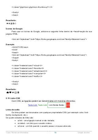 ______________________________________________________________________________________________
Curso Técnico em Informática 73 Criação de sites
<i class="glyphicon glyphicon-thumbs-up"></i>
</body>
</html>
Resultado:
Ícones do Google
Para usar os ícones do Google, adicione a seguinte linha dentro da <head>seção de sua
página HTML:
<link rel="stylesheet" href="https://fonts.googleapis.com/icon?family=Material+Icons">
Exemplo:
<!DOCTYPE html>
<html>
<head>
<link rel="stylesheet" href="https://fonts.googleapis.com/icon?family=Material+Icons">
</head>
<body>
<i class="material-icons">cloud</i>
<i class="material-icons">favorite</i>
<i class="material-icons">attachment</i>
<i class="material-icons">computer</i>
<i class="material-icons">traffic</i>
</body>
</html>
Resultado:
2.15 Links CSS
Com CSS, as ligações podem ser denominadas em maneiras diferentes.
Texto Link Texto Link Link Botão Botão Link
Links de estilo
Os links podem ser decorados com qualquer propriedade CSS (por exemplo color, font-
family, background, etc.).
Os quatro estados de links são:
 a:link - uma ligação normal e não visitada;
 a:visited - um link que o usuário visitou;
 a:hover - um link quando o usuário passa o mouse sobre ele;
 