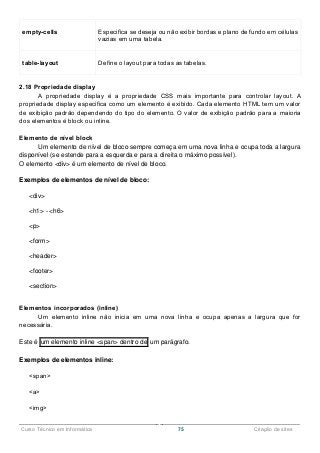 ______________________________________________________________________________________________
Curso Técnico em Informática 75 Criação de sites
empty-cells Especifica se deseja ou não exibir bordas e plano de fundo em células
vazias em uma tabela.
table-layout Define o layout para todas as tabelas.
2.18 Propriedade display
A propriedade display é a propriedade CSS mais importante para controlar layout. A
propriedade display especifica como um elemento é exibido. Cada elemento HTML tem um valor
de exibição padrão dependendo do tipo do elemento. O valor de exibição padrão para a maioria
dos elementos é block ou inline.
Elemento de nível block
Um elemento de nível de bloco sempre começa em uma nova linha e ocupa toda a largura
disponível (se estende para a esquerda e para a direita o máximo possível).
O elemento <div> é um elemento de nível de bloco.
Exemplos de elementos de nível de bloco:
<div>
<h1> - <h6>
<p>
<form>
<header>
<footer>
<section>
Elementos incorporados (inline)
Um elemento inline não inicia em uma nova linha e ocupa apenas a largura que for
necessária.
Este é um elemento inline <span> dentro de um parágrafo.
Exemplos de elementos inline:
<span>
<a>
<img>
 