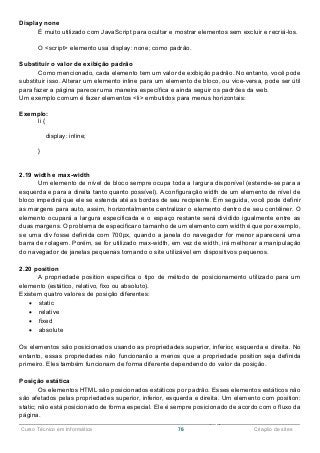 ______________________________________________________________________________________________
Curso Técnico em Informática 76 Criação de sites
Display none
É muito utilizado com JavaScript para ocultar e mostrar elementos sem excluir e recriá-los.
O <script> elemento usa display: none; como padrão.
Substituir o valor de exibição padrão
Como mencionado, cada elemento tem um valor de exibição padrão. No entanto, você pode
substituir isso. Alterar um elemento inline para um elemento de bloco, ou vice-versa, pode ser útil
para fazer a página parecer uma maneira específica e ainda seguir os padrões da web.
Um exemplo comum é fazer elementos <li> embutidos para menus horizontais:
Exemplo:
li {
display: inline;
}
2.19 width e max-width
Um elemento de nível de bloco sempre ocupa toda a largura disponível (estende-se para a
esquerda e para a direita tanto quanto possível). A configuração width de um elemento de nível de
bloco impedirá que ele se estenda até as bordas de seu recipiente. Em seguida, você pode definir
as margens para auto, assim, horizontalmente centralizar o elemento dentro de seu contêiner. O
elemento ocupará a largura especificada e o espaço restante será dividido igualmente entre as
duas margens. O problema de especificar o tamanho de um elemento com width é que por exemplo,
se uma div fosse definida com 700px, quando a janela do navegador for menor aparecerá uma
barra de rolagem. Porém, se for utilizado max-width, em vez de width, irá melhorar a manipulação
do navegador de janelas pequenas tornando o site utilizável em dispositivos pequenos.
2.20 position
A propriedade position especifica o tipo de método de posicionamento utilizado para um
elemento (estático, relativo, fixo ou absoluto).
Existem quatro valores de posição diferentes:
 static
 relative
 fixed
 absolute
Os elementos são posicionados usando as propriedades superior, inferior, esquerda e direita. No
entanto, essas propriedades não funcionarão a menos que a propriedade position seja definida
primeiro. Eles também funcionam de forma diferente dependendo do valor da posição.
Posição estática
Os elementos HTML são posicionados estáticos por padrão. Esses elementos estáticos não
são afetados pelas propriedades superior, inferior, esquerda e direita. Um elemento com position:
static; não está posicionado de forma especial. Ele é sempre posicionado de acordo com o fluxo da
página.
 