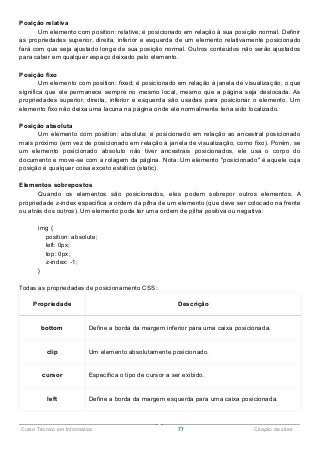 ______________________________________________________________________________________________
Curso Técnico em Informática 77 Criação de sites
Posição relativa
Um elemento com position: relative; é posicionado em relação à sua posição normal. Definir
as propriedades superior, direita, inferior e esquerda de um elemento relativamente posicionado
fará com que seja ajustado longe de sua posição normal. Outros conteúdos não serão ajustados
para caber em qualquer espaço deixado pelo elemento.
Posição fixo
Um elemento com position: fixed; é posicionado em relação à janela de visualização, o que
significa que ele permanece sempre no mesmo local, mesmo que a página seja deslocada. As
propriedades superior, direita, inferior e esquerda são usadas para posicionar o elemento. Um
elemento fixo não deixa uma lacuna na página onde ele normalmente teria sido localizado.
Posição absoluta
Um elemento com position: absolute; é posicionado em relação ao ancestral posicionado
mais próximo (em vez de posicionado em relação à janela de visualização, como fixo). Porém, se
um elemento posicionado absoluto não tiver ancestrais posicionados, ele usa o corpo do
documento e move-se com a rolagem da página. Nota: Um elemento "posicionado" é aquele cuja
posição é qualquer coisa exceto estático (static).
Elementos sobrepostos
Quando os elementos são posicionados, eles podem sobrepor outros elementos. A
propriedade z-index especifica a ordem da pilha de um elemento (que deve ser colocado na frente
ou atrás dos outros). Um elemento pode ter uma ordem de pilha positiva ou negativa:
img {
position: absolute;
left: 0px;
top: 0px;
z-index: -1;
}
Todas as propriedades de posicionamento CSS:
Propriedade Descrição
bottom Define a borda da margem inferior para uma caixa posicionada.
clip Um elemento absolutamente posicionado.
cursor Especifica o tipo de cursor a ser exibido.
left Define a borda da margem esquerda para uma caixa posicionada.
 